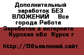 Дополнительный заработок БЕЗ ВЛОЖЕНИЙ! - Все города Работа » Заработок в интернете   . Курская обл.,Курск г.